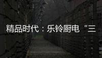 精品时代
：乐铃厨电“三大战略”升级剑指何方