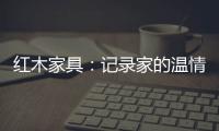 红木家具：记录家的温情 见证光阴的故事