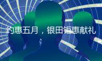 约惠五月，银田钜惠献礼