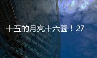 十五的月亮十六圆！27日16时17分为月亮最圆时刻