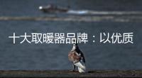 十大取暖器品牌：以优质产品赢取消费者芳心