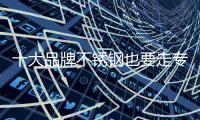 十大品牌不锈钢也要走专业化路线了么?