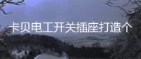 卡贝电工开关插座打造个性化人生，提高你的生活品味