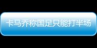 卡马乔称国足只能打半场好球 体能困扰难以改变