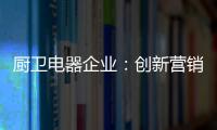 厨卫电器企业：创新营销模式 开拓市场有方向
