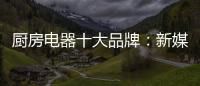 厨房电器十大品牌	：新媒体营销 服务好客户群
