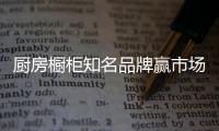 厨房橱柜知名品牌赢市场，得先打动消费者