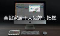 全铝家居十大品牌：把握市场风向 全面洞悉市场