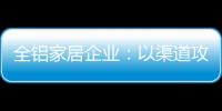 全铝家居企业�：以渠道攻市场 需权衡战略布局