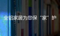 全铝家居为您保“家”护航，让你轻松搞定装修烦恼!