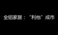 全铝家居：“利他”成市场行为 “向善”成主流选择