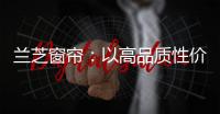 兰芝窗帘：以高品质性价比惊艳行业