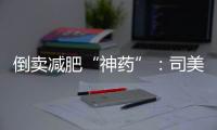 倒卖减肥“神药”
：司美格鲁肽流通乱象何解？