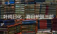 叶纯日化：夏日护肤三部曲，让你夏日炎炎无烦恼