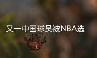 又一中国球员被NBA选中	！他才21岁啊
，未来能和杨瀚森携手吗？