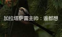 加拉塔萨雷主帅：谁都想要恰20，但奥斯梅恩优先级更高