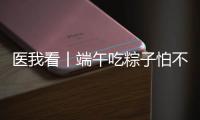 医我看丨端午吃粽子怕不消化
？搭配茶饮更健康