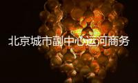 北京城市副中心运河商务区将迎来新地标