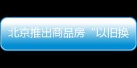 北京推出商品房“以旧换新”活动 首批涉及9000余套新建商品房