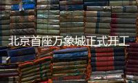 北京首座万象城正式开工！总投资110亿元