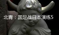 北青：国足战日本演练5后卫阵容，强调对抗�、跑动和速度
