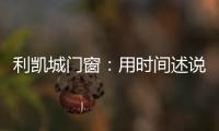 利凯城门窗：用时间述说品质�，用品质延续传承