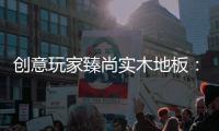 创意玩家臻尚实木地板：时光隽永 匠心缔造
