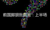 前国脚狠批国足	：上半场球员都跑不动了，输给韩国都谈不上技战术