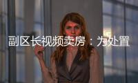 副区长视频卖房：为处置国有资产	，已认筹169套