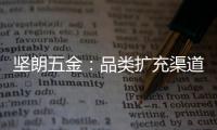 坚朗五金：品类扩充渠道下沉，平台赋能人效提升
