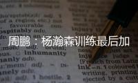 周鹏：杨瀚森训练最后加练定点三分