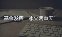 基金发售“冰火两重天”
，“逆向销售”难在哪？