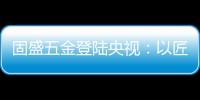 固盛五金登陆央视
：以匠心品质定义高端五金