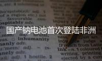 国产钠电池首次登陆非洲
！“珠海造”卓越性能征服国际市场