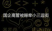 国企高管被曝牵小三逛街	，中石油方面对其免职！巡视组回应