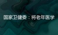 国家卫健委：将老年医学人才纳入中央财政转移支付卫生健康紧缺人才的培养项目