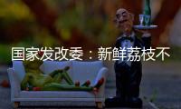国家发改委：新鲜荔枝不但“长安”有，拉萨、乌鲁木齐也不在话下