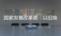 国家发展改革委：以旧换新补贴的家电产品增至12类