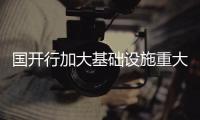 国开行加大基础设施重大项目贷款投放