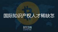国际知识产权人才稀缺怎么破？重新定位转型！