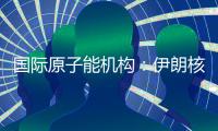 国际原子能机构�：伊朗核计划倒退“几十年”的说法是“政治评估”