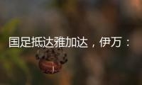 国足抵达雅加达
，伊万：大家状态很好，会积极争胜