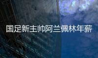 国足新主帅阿兰佩林年薪多少？曝佩林年薪超100万