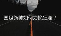 国足新帅如何力挽狂澜？备战2018世界杯时间无几