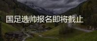 国足选帅报名即将截止 足协：候选名单将不日公布