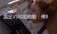 国足VS印尼前瞻：傅Bo根据赛事情况进行阵容调整
