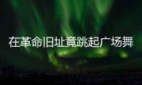 在革命旧址竟跳起广场舞�
！参观学习	，这些小节不可不拘