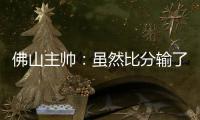 佛山主帅：虽然比分输了	
，但比赛整体还是做得不错的