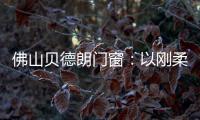 佛山贝德朗门窗：以刚柔哲学，重构家的温暖秩序