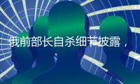 俄前部长自杀细节披露，疑涉俄乌边境防御工事腐败